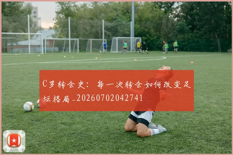 C罗转会史：每一次转会如何改变足坛格局_20260702042741