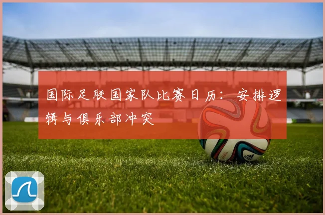 国际足联国家队比赛日历：安排逻辑与俱乐部冲突