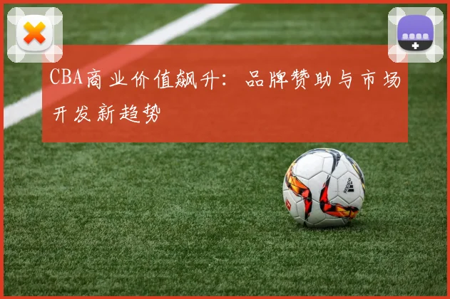 CBA商业价值飙升：品牌赞助与市场开发新趋势