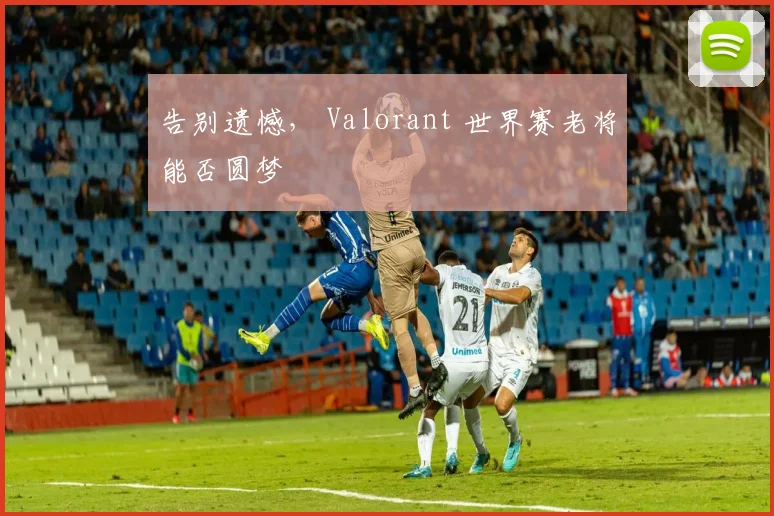 告别遗憾， Valorant 世界赛老将能否圆梦