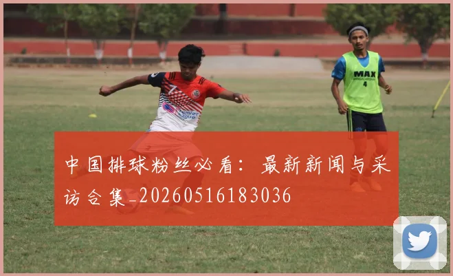 中国排球粉丝必看：最新新闻与采访合集_20260516183036