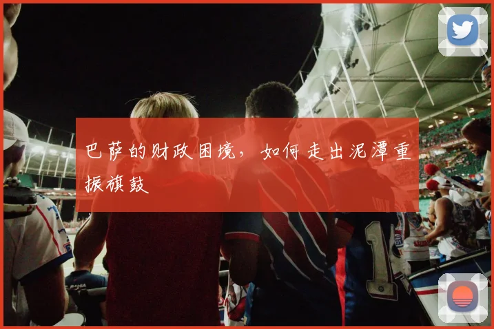 巴萨的财政困境，如何走出泥潭重振旗鼓