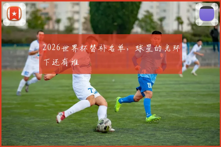 2026世界杯替补名单，球星的光环下还有谁