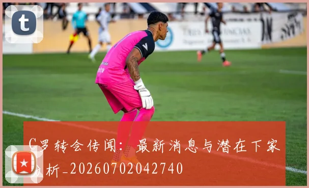 C罗转会传闻：最新消息与潜在下家分析_20260702042740