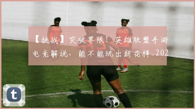 【挑战】突破界限!英雄联盟手游电竞解说,能不能玩出新花样_20260530144102