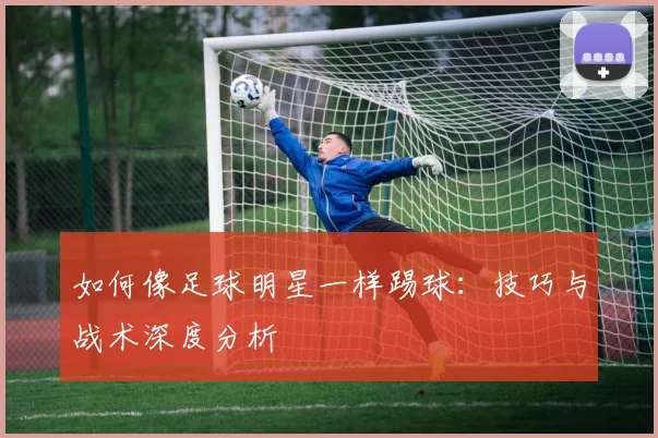 如何像足球明星一样踢球：技巧与战术深度分析