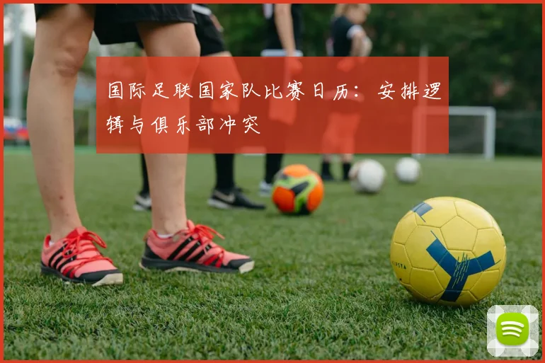 国际足联国家队比赛日历：安排逻辑与俱乐部冲突
