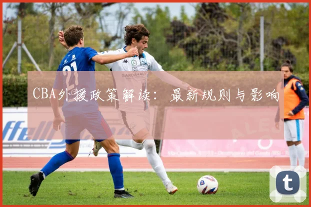 CBA外援政策解读：最新规则与影响