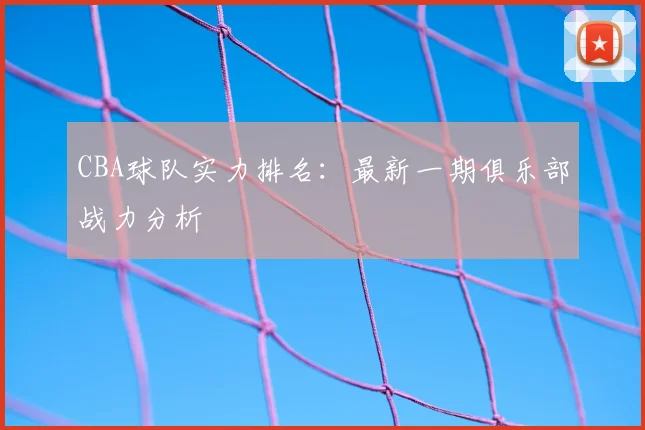 CBA球队实力排名：最新一期俱乐部战力分析