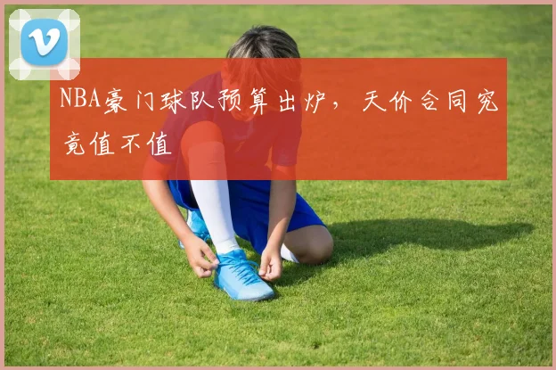 NBA豪门球队预算出炉，天价合同究竟值不值