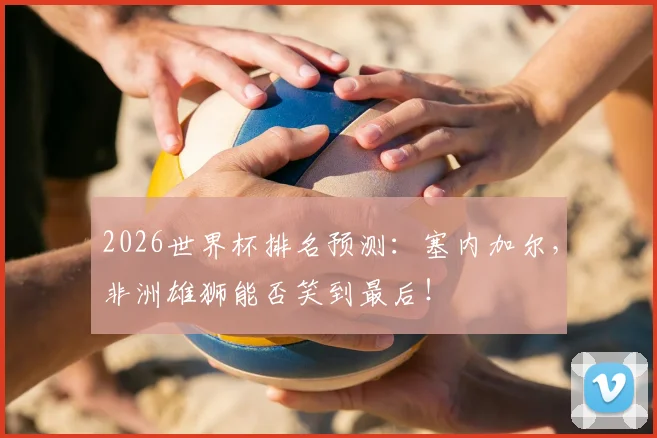 2026世界杯排名预测：塞内加尔，非洲雄狮能否笑到最后！