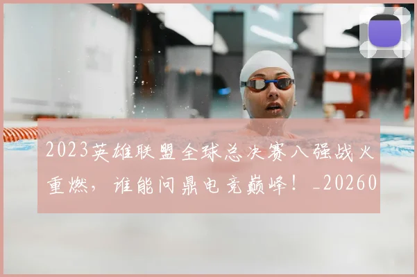 2023英雄联盟全球总决赛八强战火重燃，谁能问鼎电竞巅峰！_20260518215254