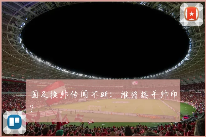国足换帅传闻不断：谁将接手帅印？