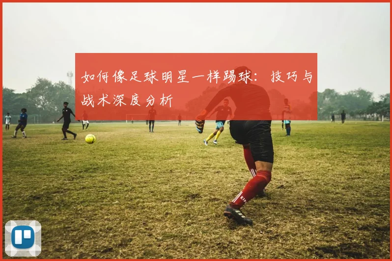 如何像足球明星一样踢球：技巧与战术深度分析