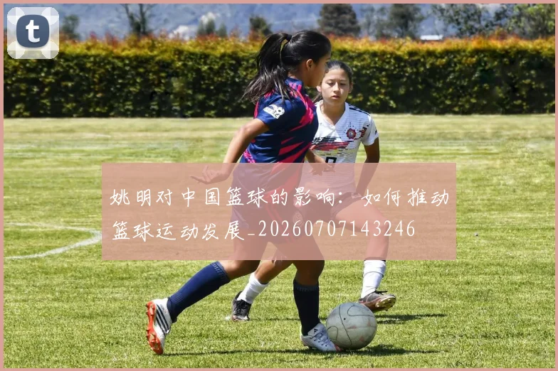 姚明对中国篮球的影响：如何推动篮球运动发展_20260707143246