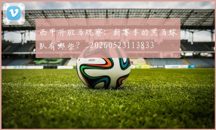 西甲升班马观察：新赛季的黑马球队有哪些？_20260523113833