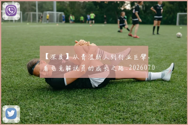 【深度】从青涩新人到行业巨擘,看电竞解说员的成长之路_20260702173219