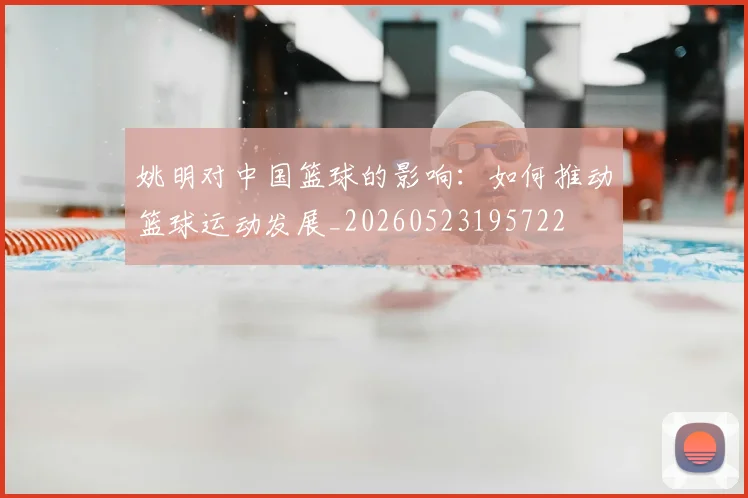 姚明对中国篮球的影响:如何推动篮球运动发展_20260523195722