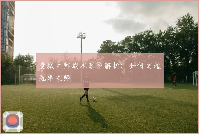 曼城主帅战术哲学解析：如何打造冠军之师